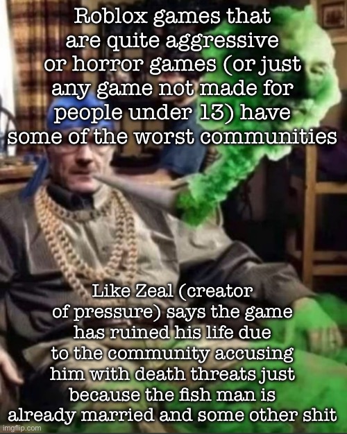 Or idk, the forsaken drama too | Roblox games that are quite aggressive or horror games (or just any game not made for people under 13) have some of the worst communities; Like Zeal (creator of pressure) says the game has ruined his life due to the community accusing him with death threats just because the fish man is already married and some other shit | image tagged in waltuh,msmg | made w/ Imgflip meme maker