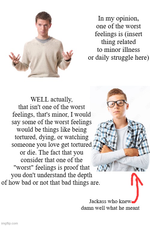 In my opinion, one of the worst feelings is (insert thing related to minor illness or daily struggle here); WELL actually, that isn't one of the worst feelings, that's minor, I would say some of the worst feelings would be things like being tortured, dying, or watching someone you love get tortured or die. The fact that you consider that one of the "worst" feelings is proof that you don't understand the depth of how bad or not that bad things are. Jackass who knew damn well what he meant | made w/ Imgflip meme maker