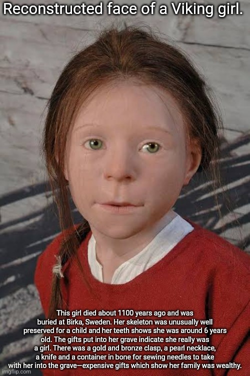 Interesting stuff, lowkey unsettling for me tho | Reconstructed face of a Viking girl. This girl died about 1100 years ago and was buried at Birka, Sweden. Her skeleton was unusually well preserved for a child and her teeth shows she was around 6 years old. The gifts put into her grave indicate she really was a girl. There was a gold and bronze clasp, a pearl necklace, a knife and a container in bone for sewing needles to take with her into the grave—expensive gifts which show her family was wealthy. | made w/ Imgflip meme maker