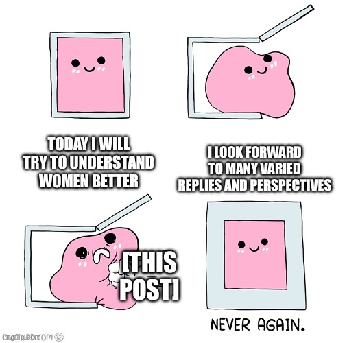 Pink Blob In the Box | TODAY I WILL TRY TO UNDERSTAND WOMEN BETTER; I LOOK FORWARD TO MANY VARIED REPLIES AND PERSPECTIVES; [THIS POST] | image tagged in pink blob in the box | made w/ Imgflip meme maker