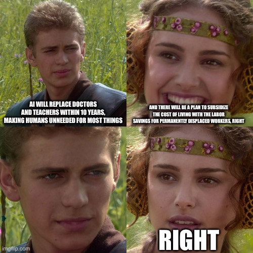 Anakin Padme 4 Panel | AI WILL REPLACE DOCTORS AND TEACHERS WITHIN 10 YEARS, MAKING HUMANS UNNEEDED FOR MOST THINGS; AND THERE WILL BE A PLAN TO SUBSIDIZE THE COST OF LIVING WITH THE LABOR SAVINGS FOR PERMANENTLY DISPLACED WORKERS, RIGHT; RIGHT | image tagged in anakin padme 4 panel | made w/ Imgflip meme maker