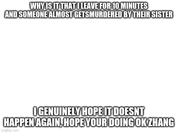 WHY IS IT THAT I LEAVE FOR 10 MINUTES AND SOMEONE ALMOST GETSMURDERED BY THEIR SISTER; I GENUINELY HOPE IT DOESNT HAPPEN AGAIN, HOPE YOUR DOING OK ZHANG | made w/ Imgflip meme maker