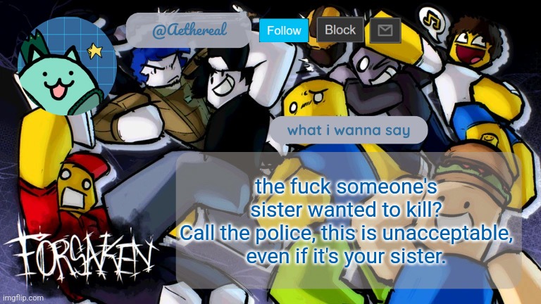forsaken temp V2 | the fuck someone's sister wanted to kill?
Call the police, this is unacceptable, even if it's your sister. | image tagged in forsaken temp v2 | made w/ Imgflip meme maker