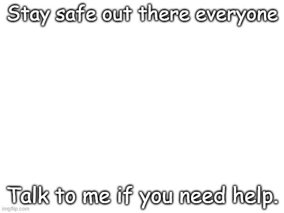 please | Stay safe out there everyone; Talk to me if you need help. | image tagged in blank white template | made w/ Imgflip meme maker