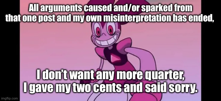 Event template. | All arguments caused and/or sparked from that one post and my own misinterpretation has ended, I don’t want any more quarter, I gave my two cents and said sorry. | image tagged in spinel staring at you | made w/ Imgflip meme maker