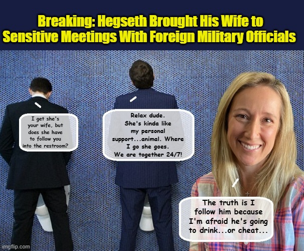Security Clearance? In Trump's world Family doesn't count... | Breaking: Hegseth Brought His Wife to Sensitive Meetings With Foreign Military Officials; Relax dude. She's kinda like my personal support...animal. Where I go she goes. We are together 24/7! I get she's your wife, but does she have to follow you into the restroom? The truth is I follow him because I'm afraid he's going to drink...or cheat... | image tagged in impeach trump,government corruption,trump is a moron,us military | made w/ Imgflip meme maker