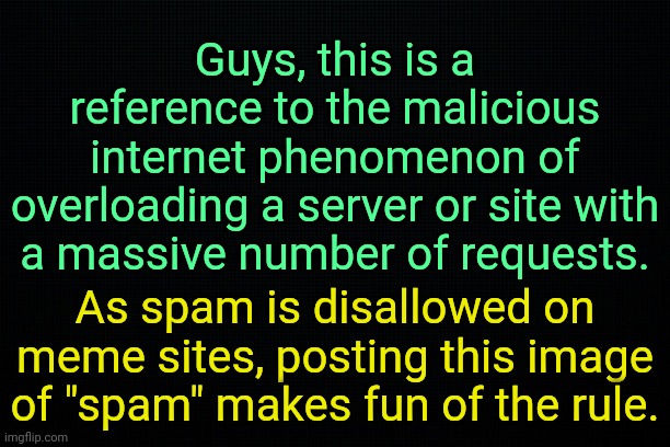 . | Guys, this is a reference to the malicious internet phenomenon of overloading a server or site with a massive number of requests. As spam is disallowed on meme sites, posting this image of "spam" makes fun of the rule. | image tagged in the black | made w/ Imgflip meme maker
