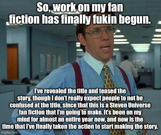 More info on my fan fiction, knowing that a ton of you all probably don’t know what I’m talking abt. | So, work on my fan fiction has finally fukin begun. I’ve revealed the title and teased the story, though I don’t really expect people to not be confused at the title, since that this is a Steven Universe fan fiction that I’m going to make. It’s been on my mind for almost an entire year now, and now is the time that I’ve finally taken the action to start making the story. | image tagged in memes,that would be great | made w/ Imgflip meme maker
