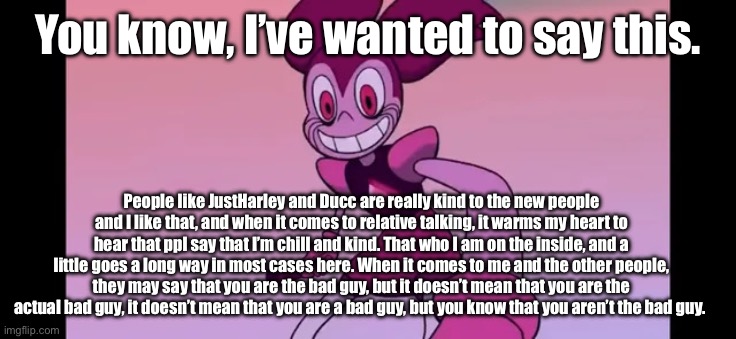 Shoutout to JustHarley and Ducc-The-Ultimate. | You know, I’ve wanted to say this. People like JustHarley and Ducc are really kind to the new people and I like that, and when it comes to relative talking, it warms my heart to hear that ppl say that I’m chill and kind. That who I am on the inside, and a little goes a long way in most cases here. When it comes to me and the other people, they may say that you are the bad guy, but it doesn’t mean that you are the actual bad guy, it doesn’t mean that you are a bad guy, but you know that you aren’t the bad guy. | image tagged in spinel staring at you | made w/ Imgflip meme maker