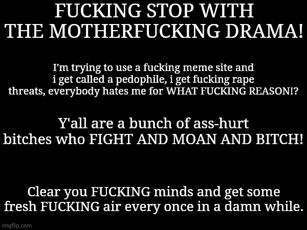 (zeta note: you talking too much) | FUCKING STOP WITH THE MOTHERFUCKING DRAMA! I'm trying to use a fucking meme site and i get called a pedophile, i get fucking rape threats, everybody hates me for WHAT FUCKING REASON!? Y'all are a bunch of ass-hurt bitches who FIGHT AND MOAN AND BITCH! Clear you FUCKING minds and get some fresh FUCKING air every once in a damn while. | made w/ Imgflip meme maker