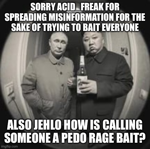 Brother, seriously you can actually damage someone in the wrong context by calling random people that. | SORRY ACID_FREAK FOR SPREADING MISINFORMATION FOR THE SAKE OF TRYING TO BAIT EVERYONE; ALSO JEHLO HOW IS CALLING SOMEONE A PEDO RAGE BAIT? | image tagged in kim jong un at your door feat vladimir putin | made w/ Imgflip meme maker