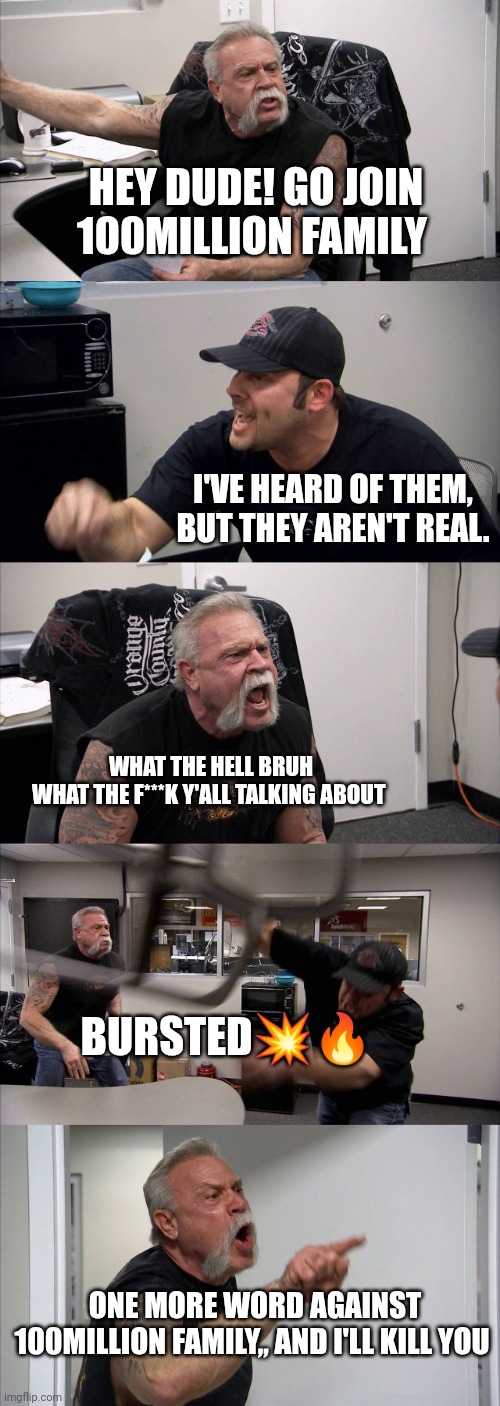 American Chopper Argument | HEY DUDE! GO JOIN 100MILLION FAMILY; I'VE HEARD OF THEM, BUT THEY AREN'T REAL. WHAT THE HELL BRUH
WHAT THE F***K Y'ALL TALKING ABOUT; BURSTED💥🔥; ONE MORE WORD AGAINST 100MILLION FAMILY,, AND I'LL KILL YOU | image tagged in memes,american chopper argument | made w/ Imgflip meme maker