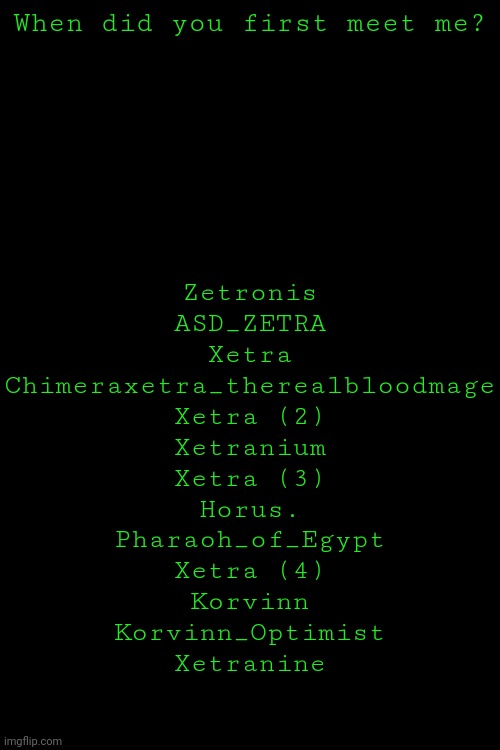Zetronis
ASD_ZETRA
Xetra
Chimeraxetra_therealbloodmage
Xetra (2)
Xetranium
Xetra (3)
Horus.
Pharaoh_of_Egypt
Xetra (4)
Korvinn
Korvinn_Optimist
Xetranine; When did you first meet me? | made w/ Imgflip meme maker