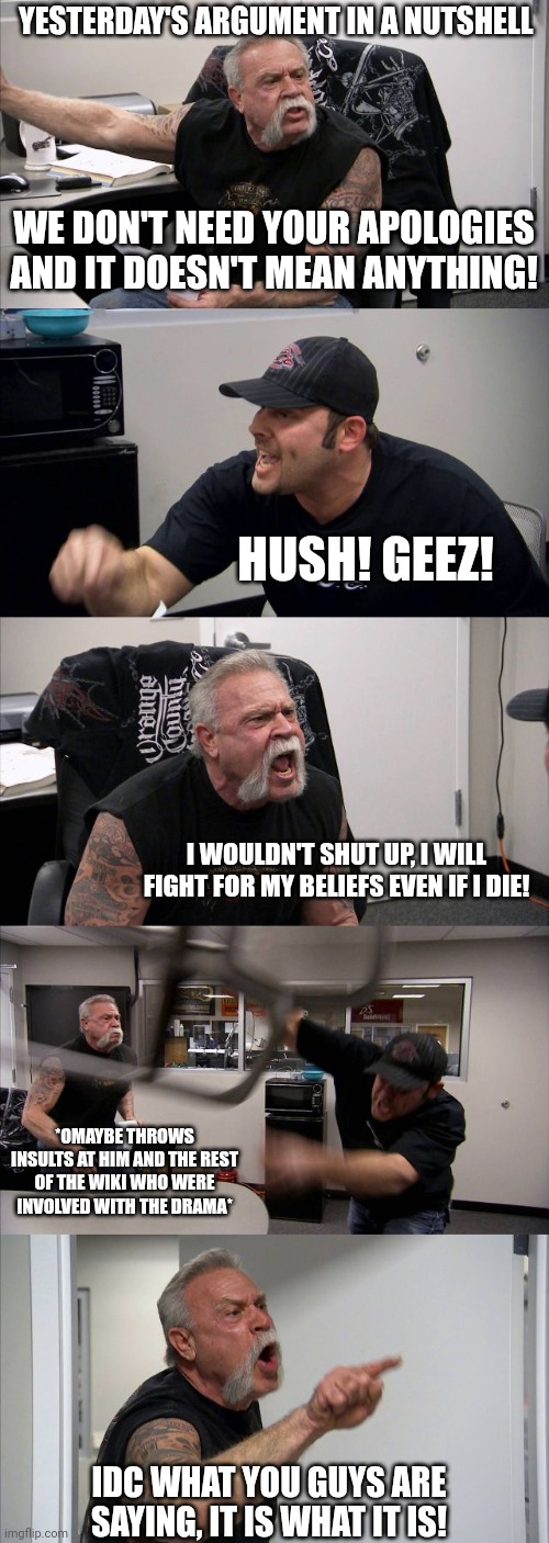 American Chopper Argument Meme | YESTERDAY'S ARGUMENT IN A NUTSHELL; WE DON'T NEED YOUR APOLOGIES AND IT DOESN'T MEAN ANYTHING! HUSH! GEEZ! I WOULDN'T SHUT UP, I WILL FIGHT FOR MY BELIEFS EVEN IF I DIE! *OMAYBE THROWS INSULTS AT HIM AND THE REST OF THE WIKI WHO WERE INVOLVED WITH THE DRAMA*; IDC WHAT YOU GUYS ARE SAYING, IT IS WHAT IT IS! | image tagged in memes,american chopper argument | made w/ Imgflip meme maker