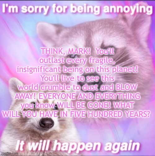 sorry for being annoying | THINK, MARK!  You'll outlast every fragile, insignificant being on this planet! You'll live to see this world crumble to dust and BLOW AWAY! EVERYONE AND EVERYTHING you know WILL BE GONE! WHAT WILL YOU HAVE IN FIVE HUNDRED YEARS? | image tagged in sorry for being annoying | made w/ Imgflip meme maker