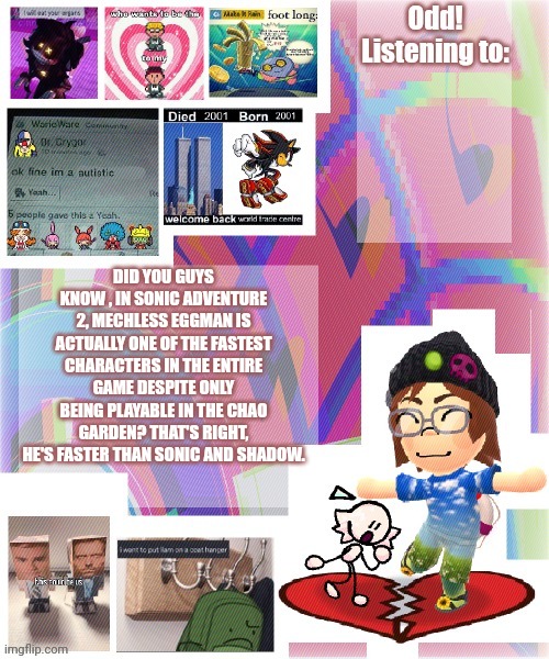 Odd announcement template mii version | DID YOU GUYS KNOW , IN SONIC ADVENTURE 2, MECHLESS EGGMAN IS ACTUALLY ONE OF THE FASTEST CHARACTERS IN THE ENTIRE GAME DESPITE ONLY BEING PLAYABLE IN THE CHAO GARDEN? THAT'S RIGHT, HE'S FASTER THAN SONIC AND SHADOW. | image tagged in odd announcement template mii version | made w/ Imgflip meme maker