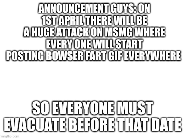 ANNOUNCEMENT GUYS: ON 1ST APRIL THERE WILL BE A HUGE ATTACK ON MSMG WHERE EVERY ONE WILL START POSTING BOWSER FART GIF EVERYWHERE; SO EVERYONE MUST EVACUATE BEFORE THAT DATE | made w/ Imgflip meme maker