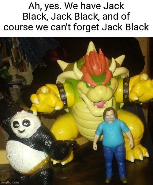 Jack Attack | Ah, yes. We have Jack Black, Jack Black, and of course we can't forget Jack Black | image tagged in jack black,bowser,kung fu panda,mario movie,minecraft movie | made w/ Imgflip meme maker