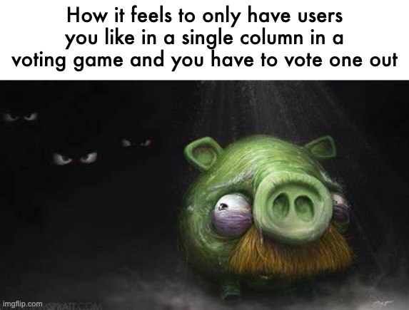 Realistic Pig In Dark | How it feels to only have users you like in a single column in a voting game and you have to vote one out | image tagged in realistic pig in dark | made w/ Imgflip meme maker
