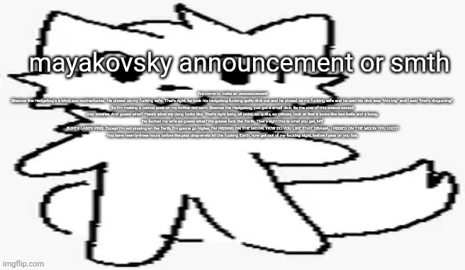 I've come to make an announcement:

Shadow the Hedgehog's a bitch ass motherfucker. He pissed on my fucking wife. That's right, he took his hedgehog fucking quilly dick out and he pissed on my fucking wife and he said his dick was "this big" and I said "that's disgusting".

So I'm making a callout post on my twitter dot com: Shadow the Hedgehog, you got a small dick, its the size of this walnut except way smaller. And guess what? Here's what my dong looks like. That's right baby, all point, no quills, no pillows, look at that it looks like two balls and a bong.

He fucked my wife so guess what? I'm gonna fuck the Earth. That's right this is what you get, MY SUPER LASER PISS. Except I'm not pissing on the Earth, I'm gonna go higher, I'M PISSING ON THE MOON. HOW DO YOU LIKE THAT OBAMA, I PISSED ON THE MOON YOU IDIOT!

You have twenty-three hours before the piss drop-el-ets hit the fucking Earth, now get out of my fucking sight, before I piss on you too. | made w/ Imgflip meme maker