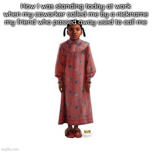 . | How I was standing today at work when my coworker called me by a nickname my friend who passed away used to call me | made w/ Imgflip meme maker
