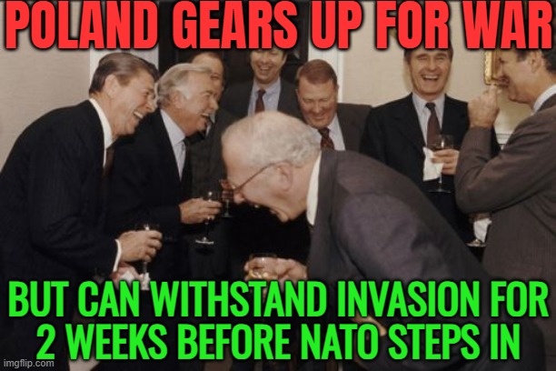 Poland Gears Up For War; But Can Withstand Invasion For 2 Weeks Before NATO Steps In | POLAND GEARS UP FOR WAR; BUT CAN WITHSTAND INVASION FOR
2 WEEKS BEFORE NATO STEPS IN | image tagged in memes,laughing men in suits,world war 3,european union,europe,donald trump | made w/ Imgflip meme maker