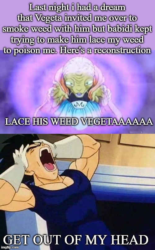 Last night i had a dream that Vegeta invited me over to smoke weed with him but babidi kept trying to make him lace my weed to poison me. Here's a reconstruction | made w/ Imgflip meme maker