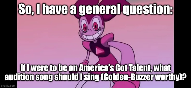 I’ve been considering joining the show at some point. | So, I have a general question:; If I were to be on America’s Got Talent, what audition song should I sing (Golden-Buzzer worthy)? | image tagged in spinel staring at you | made w/ Imgflip meme maker