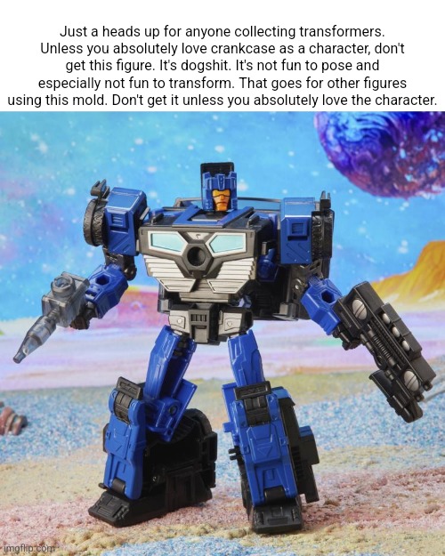 Just a heads up for anyone collecting transformers. Unless you absolutely love crankcase as a character, don't get this figure. It's dogshit. It's not fun to pose and especially not fun to transform. That goes for other figures using this mold. Don't get it unless you absolutely love the character. | made w/ Imgflip meme maker