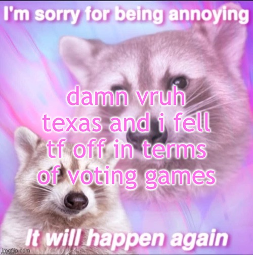 sorry for being annoying | damn vruh texas and i fell tf off in terms of voting games | image tagged in sorry for being annoying | made w/ Imgflip meme maker