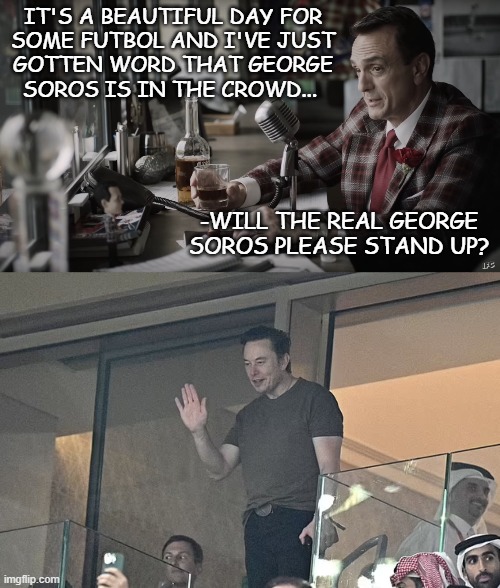 Soros got nothin' on Elon Musk | IT'S A BEAUTIFUL DAY FOR
SOME FUTBOL AND I'VE JUST
GOTTEN WORD THAT GEORGE
SOROS IS IN THE CROWD... -WILL THE REAL GEORGE SOROS PLEASE STAND UP? | image tagged in brockmire,elon musk,is the real,george soros | made w/ Imgflip meme maker