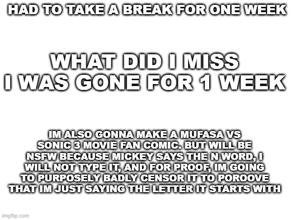 gm chat | HAD TO TAKE A BREAK FOR ONE WEEK; WHAT DID I MISS I WAS GONE FOR 1 WEEK; IM ALSO GONNA MAKE A MUFASA VS SONIC 3 MOVIE FAN COMIC. BUT WILL BE NSFW BECAUSE MICKEY SAYS THE N WORD, I WILL NOT TYPE IT, AND FOR PROOF, IM GOING TO PURPOSELY BADLY CENSOR IT TO POROOVE THAT IM JUST SAYING THE LETTER IT STARTS WITH | image tagged in hi | made w/ Imgflip meme maker