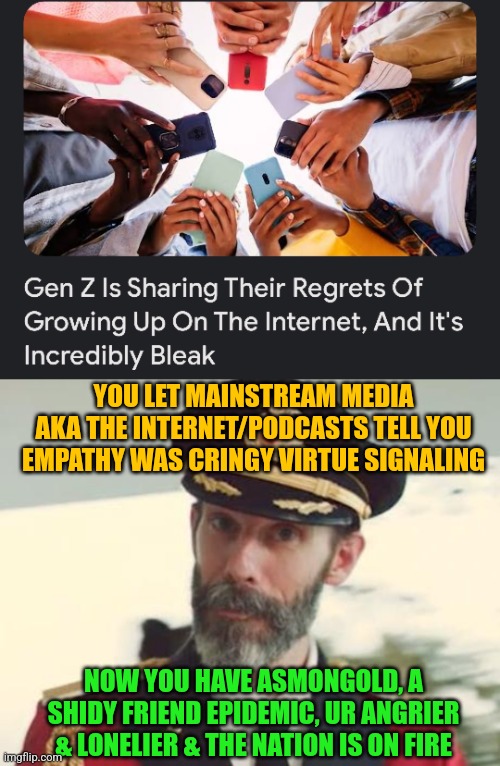 YOU LET MAINSTREAM MEDIA AKA THE INTERNET/PODCASTS TELL YOU EMPATHY WAS CRINGY VIRTUE SIGNALING; NOW YOU HAVE ASMONGOLD, A SHIDY FRIEND EPIDEMIC, UR ANGRIER & LONELIER & THE NATION IS ON FIRE | image tagged in dark humor,gen z,captain obvious | made w/ Imgflip meme maker