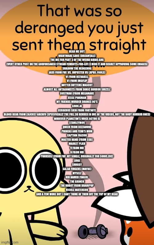 list in comments (hear me out) | HEAR ME OUT:
NIGHTMARE SANS (DREAMTALE)
THE MC FOR PART 3 OF THE WEIRD BIRDS ARG
EVERY OTHER POST ON THE GODFORSAKEN STREAM FEMBOYS-FOR-LIFE (I MOD IT AND REGRET APPROVING SOME IMAGES)
SHADOW THE HEDGEHOG
JADS FROM FNF: VS. IMPOSTER V5 (APRIL FOOLS)
V1 FROM ULTRAKILL
V1 FROM IMGFLIP
NUTTER BUTTERS MASCOT
ALMOST ALL ANTAGONISTS FROM SONIC HORROR SHIZZLE
DUSTMAN (FROM MEGAMAN)
JESSE PINKMAN
MY FRIENDS MURDER DRONES OC'S
GROK.AI
CERBERUS SKIN FROM FORTNITE
BLOOD BEAR FROM ZAJCU37 ARCHIV (SPECIFICALLY THE FULL 3D RENDER IN ONE OF THE VIDEOS, NOT THE BODY HORROR ONES)
WHOEVER PLANKTON'S VOICE ACTOR IS
STANLEYMOV
QUEEN FROM DELTARUNE
PHINEAS AND FERB'S MOM
CAPTAIN FALCON
MASTER HAND (FROM SSB)
MARKET PLIER
V FROM MD
N FROM MD
YOURSELF (FROM FNF: HIT SINGLE, ORIGINALLY FOR SONIC.EXE)
LUIGI
SHAGGY
SALAD FINGERS (MAYBE)
MYSELF
KID NAMED FINGER:
THE GRINCH
THE ROBOT FROM BRAINPOP
NICOLE WATERSON
AND A FEW MORE BUT I CANT THINK OF THEM OFF THE TOP OF MY HEAD | image tagged in straight to hell | made w/ Imgflip meme maker