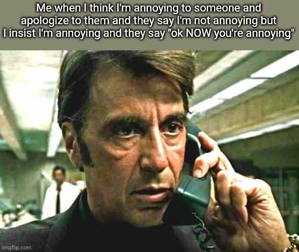 Al Pacino concerned on phone | Me when I think I'm annoying to someone and apologize to them and they say I'm not annoying but I insist I'm annoying and they say "ok NOW you're annoying" | image tagged in al pacino concerned on phone | made w/ Imgflip meme maker
