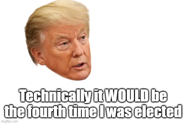 Technically it WOULD be the fourth time I was elected | made w/ Imgflip meme maker
