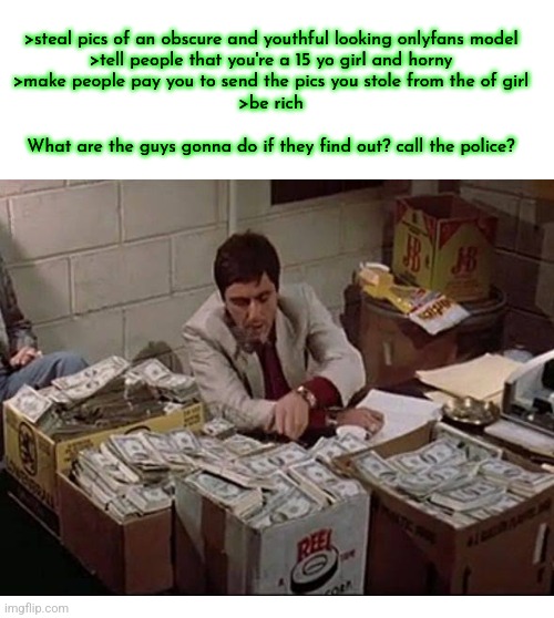 >steal pics of an obscure and youthful looking onlyfans model
>tell people that you're a 15 yo girl and horny
>make people pay you to send the pics you stole from the of girl
>be rich
 
What are the guys gonna do if they find out? call the police? | made w/ Imgflip meme maker