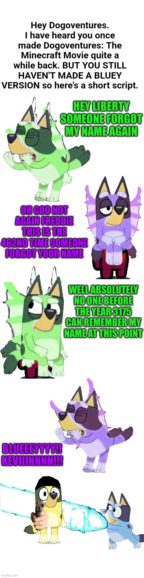 Dogoventures, YOU'VE NEVER DONE THIS??? | Hey Dogoventures. I have heard you once made Dogoventures: The Minecraft Movie quite a while back. BUT YOU STILL HAVEN'T MADE A BLUEY VERSION so here's a short script. HEY LIBERTY SOMEONE FORGOT MY NAME AGAIN; OH GOD NOT AGAIN FREDDIE THIS IS THE 462ND TIME SOMEONE FORGOT YOUR NAME; WELL ABSOLUTELY NO ONE BEFORE THE YEAR 3175 CAN REMEMBER MY NAME AT THIS POINT; BLUEEEYYYY!!
KEVIIINNNN!!! | made w/ Imgflip meme maker