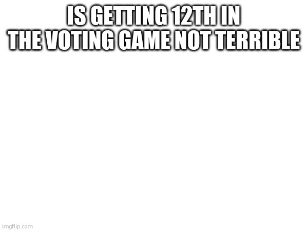 IS GETTING 12TH IN THE VOTING GAME NOT TERRIBLE | made w/ Imgflip meme maker