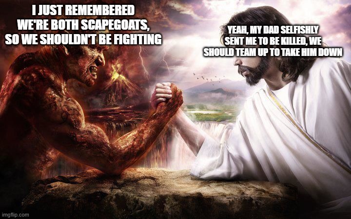 Scapegoats United | YEAH, MY DAD SELFISHLY SENT ME TO BE KILLED, WE SHOULD TEAM UP TO TAKE HIM DOWN; I JUST REMEMBERED WE'RE BOTH SCAPEGOATS, SO WE SHOULDN'T BE FIGHTING | image tagged in jesus and satan epic handshake,jesus and satan,jesus,satan,epic handshake,scapegoat | made w/ Imgflip meme maker
