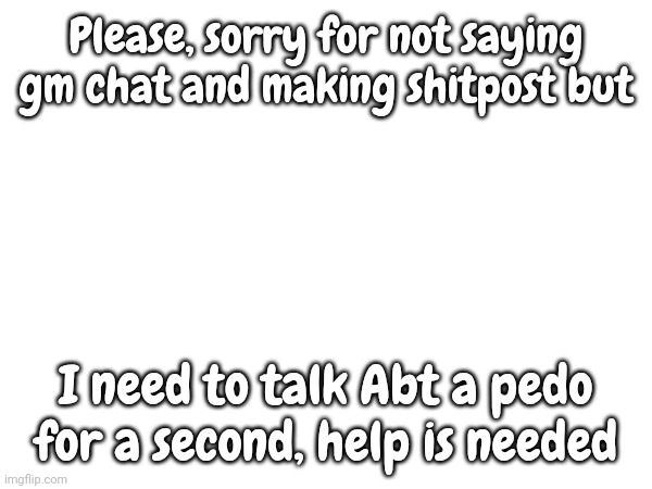 I'm sorry | Please, sorry for not saying gm chat and making shitpost but; I need to talk Abt a pedo for a second, help is needed | made w/ Imgflip meme maker