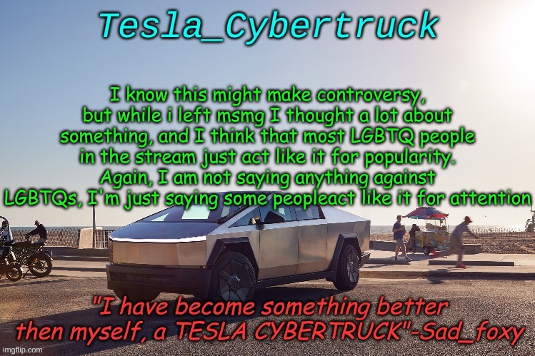 Tesla_cybertruck announcement template | I know this might make controversy, but while i left msmg I thought a lot about something, and I think that most LGBTQ people in the stream just act like it for popularity. Again, I am not saying anything against LGBTQs, I'm just saying some peopleact like it for attention | image tagged in tesla_cybertruck announcement template | made w/ Imgflip meme maker