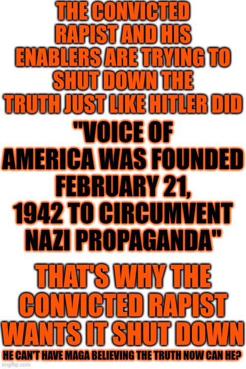 Trump's Really Channeling Adolf Now | THE CONVICTED RAPIST AND HIS ENABLERS ARE TRYING TO SHUT DOWN THE TRUTH JUST LIKE HITLER DID; "VOICE OF AMERICA WAS FOUNDED FEBRUARY 21, 1942 TO CIRCUMVENT NAZI PROPAGANDA"; THAT'S WHY THE CONVICTED RAPIST WANTS IT SHUT DOWN; HE CAN'T HAVE MAGA BELIEVING THE TRUTH NOW CAN HE? | image tagged in the truth,donald trump is a convicted rapist,rapist,liar,maga,memes | made w/ Imgflip meme maker