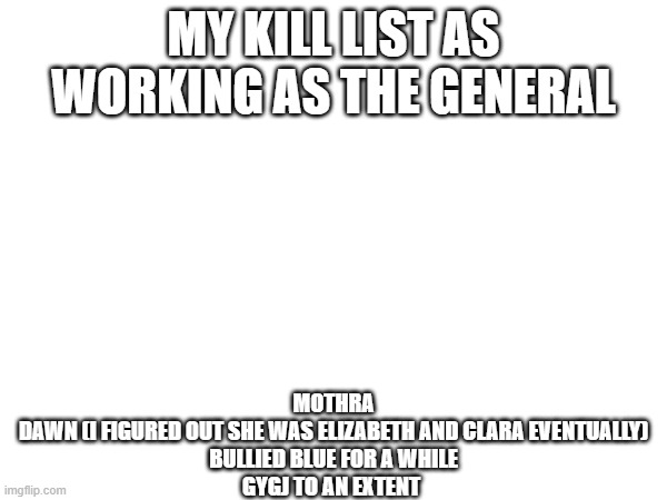 MY KILL LIST AS WORKING AS THE GENERAL; MOTHRA
DAWN (I FIGURED OUT SHE WAS ELIZABETH AND CLARA EVENTUALLY)
BULLIED BLUE FOR A WHILE
GYGJ TO AN EXTENT | made w/ Imgflip meme maker