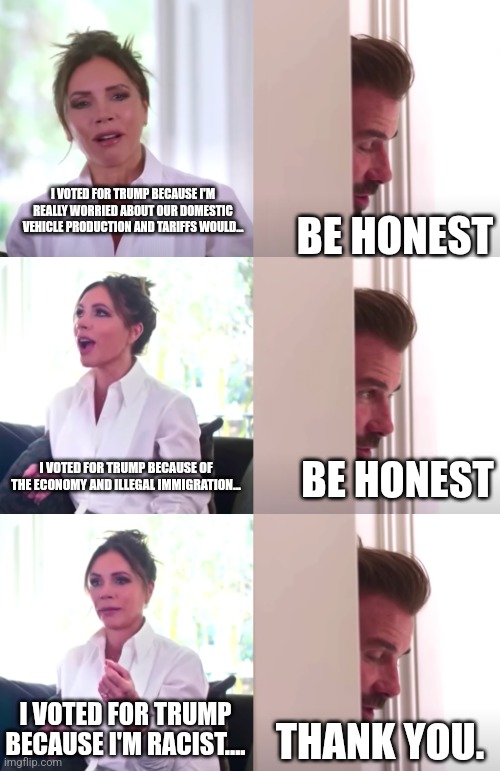 Victoria David Beckham Be Honest | I VOTED FOR TRUMP BECAUSE I'M REALLY WORRIED ABOUT OUR DOMESTIC VEHICLE PRODUCTION AND TARIFFS WOULD... BE HONEST; I VOTED FOR TRUMP BECAUSE OF THE ECONOMY AND ILLEGAL IMMIGRATION... BE HONEST; I VOTED FOR TRUMP BECAUSE I'M RACIST.... THANK YOU. | image tagged in victoria david beckham be honest | made w/ Imgflip meme maker