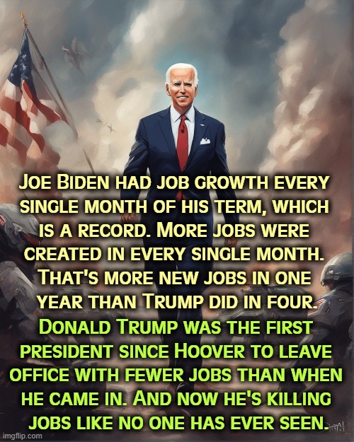 Joe Biden had job growth every 
single month of his term, which 
is a record. More jobs were 
created in every single month. 
That's more new jobs in one 
year than Trump did in four. Donald Trump was the first 
president since Hoover to leave 
office with fewer jobs than when 
he came in. And now he's killing 
jobs like no one has ever seen. | image tagged in joe biden,jobs,trump,unemployment | made w/ Imgflip meme maker