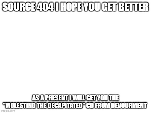 SOURCE 404 I HOPE YOU GET BETTER; AS A PRESENT I WILL GET YOU THE "MOLESTING THE DECAPITATED" CD FROM DEVOURMENT | made w/ Imgflip meme maker