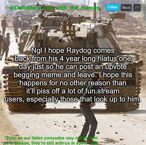 He is basically an imgflip legend at this point so this would definitely be fun | Ngl I hope Raydog comes back from his 4 year long hiatus one day just so he can post an upvote begging meme and leave. I hope this happens for no other reason than it’ll piss off a lot of fun stream users, especially those that look up to him. | image tagged in definitely_not_with_the_hamas announcement template | made w/ Imgflip meme maker