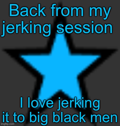 this is  not zeta posting | Back from my jerking session; I love jerking it to big black men | image tagged in bluestar,msmg | made w/ Imgflip meme maker