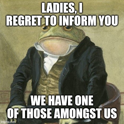 Whatever | LADIES, I REGRET TO INFORM YOU; WE HAVE ONE OF THOSE AMONGST US | image tagged in gentlemen it is with great pleasure to inform you that | made w/ Imgflip meme maker